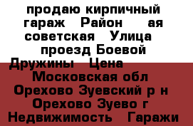 продаю кирпичный гараж › Район ­ 1-ая советская › Улица ­ проезд Боевой Дружины › Цена ­ 250 000 - Московская обл., Орехово-Зуевский р-н, Орехово-Зуево г. Недвижимость » Гаражи   